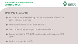 CONCEITOS BÁSICOS EM IMUNOHEMATOLOGIA
ANTICORPOS
NATURAIS (REGULARES)
● Se formam naturalmente a partir do nascimento em contato
com estímulos externos.
● Produção máxima: 5 e 10 anos de idade.
● Seus títulos diminuem após os 65 anos de idade.
● Reagem melhor a 4°C (IgM), podendo também reagir a 37°C
(IgG).
● Anticorpos anti-A e anti-B.
 