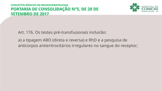 CONCEITOS BÁSICOS EM IMUNOHEMATOLOGIA
PORTARIA DE CONSOLIDAÇÃO N°5, DE 28 DE
SETEMBRO DE 2017
Art. 176. Os testes pré-transfusionais incluirão:
a) a tipagem ABO (direta e reversa) e RhD e a pesquisa de
anticorpos antieritrocitários irregulares no sangue do receptor;
 