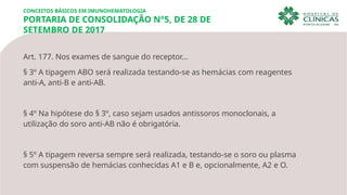 Art. 177. Nos exames de sangue do receptor…
§ 3º A tipagem ABO será realizada testando-se as hemácias com reagentes
anti-A, anti-B e anti-AB.
§ 4º Na hipótese do § 3º, caso sejam usados antissoros monoclonais, a
utilização do soro anti-AB não é obrigatória.
§ 5º A tipagem reversa sempre será realizada, testando-se o soro ou plasma
com suspensão de hemácias conhecidas A1 e B e, opcionalmente, A2 e O.
CONCEITOS BÁSICOS EM IMUNOHEMATOLOGIA
PORTARIA DE CONSOLIDAÇÃO N°5, DE 28 DE
SETEMBRO DE 2017
 