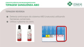 CONCEITOS BÁSICOS EM IMUNOHEMATOLOGIA
TIPAGEM SANGUÍNEA ABO
TIPAGEM REVERSA
● Detecta anticorpos do sistema ABO (naturais) utilizando
hemácias comerciais.
● Utiliza o plasma ou soro.
 