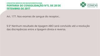 Art. 177. Nos exames de sangue do receptor…
§ 6º Nenhum resultado de tipagem ABO será concluído até a resolução
das discrepâncias entre a tipagem direta e reversa.
CONCEITOS BÁSICOS EM IMUNOHEMATOLOGIA
PORTARIA DE CONSOLIDAÇÃO N°5, DE 28 DE
SETEMBRO DE 2017
 