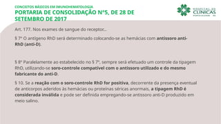 Art. 177. Nos exames de sangue do receptor…
§ 7º O antígeno RhD será determinado colocando-se as hemácias com antissoro anti-
RhD (anti-D).
§ 8º Paralelamente ao estabelecido no § 7º, sempre será efetuado um controle da tipagem
RhD, utilizando-se soro-controle compatível com o antissoro utilizado e do mesmo
fabricante do anti-D.
§ 10. Se a reação com o soro-controle RhD for positiva, decorrente da presença eventual
de anticorpos aderidos às hemácias ou proteínas séricas anormais, a tipagem RhD é
considerada inválida e pode ser definida empregando-se antissoro anti-D produzido em
meio salino.
CONCEITOS BÁSICOS EM IMUNOHEMATOLOGIA
PORTARIA DE CONSOLIDAÇÃO N°5, DE 28 DE
SETEMBRO DE 2017
 