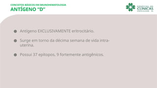 ● Antígeno EXCLUSIVAMENTE eritrocitário.
● Surge em torno da décima semana de vida intra-
uterina.
● Possui 37 epítopos, 9 fortemente antigênicos.
CONCEITOS BÁSICOS EM IMUNOHEMATOLOGIA
ANTÍGENO “D”
 