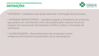 • ANTÍGENO = substância que pode estimular a formação de anticorpos.
• ANTÍGENO ERITROCITÁRIO = substância ligada à membrana do eritrócito
que poderá ser reconhecida como não-própria pelo sistema imune do
receptor de concentrado de hemácias (CHAD) e induzir a formação de
anticorpos.
• ALOIMUNIZAÇÃO = desenvolvimento de anticorpos contra
antígenos eritrocitários reconhecidos como não-próprios.
CONCEITOS BÁSICOS EM IMUNOHEMATOLOGIA
DEFINIÇÕES
 