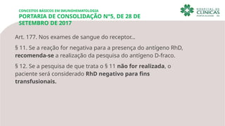 CONCEITOS BÁSICOS EM IMUNOHEMATOLOGIA
PORTARIA DE CONSOLIDAÇÃO N°5, DE 28 DE
SETEMBRO DE 2017
Art. 177. Nos exames de sangue do receptor…
§ 11. Se a reação for negativa para a presença do antígeno RhD,
recomenda-se a realização da pesquisa do antígeno D-fraco.
§ 12. Se a pesquisa de que trata o § 11 não for realizada, o
paciente será considerado RhD negativo para fins
transfusionais.
 
