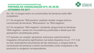 CONCEITOS BÁSICOS EM IMUNOHEMATOLOGIA
PORTARIA DE CONSOLIDAÇÃO N°5, DE 28 DE
SETEMBRO DE 2017
Art. 181. O sangue total e os concentrados de hemácias serão ABO
compatíveis.
§ 1º Os receptores "RhD-positivo" poderão receber sangue total ou
concentrado de hemácias "RhD-positivo" ou "RhD-negativo".
§ 2º Os receptores "RhD-negativo" receberão sangue total ou hemácias
"RhD-negativo", exceto em circunstâncias justificadas e desde que não
apresentem sensibilização prévia.
§ 3º Quando um receptor apresentar anticorpos antieritrocitários
irregulares clinicamente significativos nos testes dispostos no art. 177, § 20,
ou tiver antecedentes de presença de tais anticorpos, o sangue total ou
concentrado de hemácias a serem transfundidos serão compatíveis e não
possuirão os antígenos correspondentes.
 