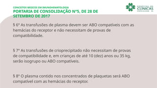 CONCEITOS BÁSICOS EM IMUNOHEMATOLOGIA
PORTARIA DE CONSOLIDAÇÃO N°5, DE 28 DE
SETEMBRO DE 2017
§ 6º As transfusões de plasma devem ser ABO compatíveis com as
hemácias do receptor e não necessitam de provas de
compatibilidade.
§ 7º As transfusões de crioprecipitado não necessitam de provas
de compatibilidade e, em crianças de até 10 (dez) anos ou 35 kg,
serão isogrupo ou ABO compatíveis.
§ 8º O plasma contido nos concentrados de plaquetas será ABO
compatível com as hemácias do receptor.
 