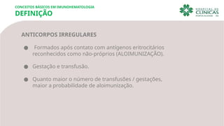 CONCEITOS BÁSICOS EM IMUNOHEMATOLOGIA
DEFINIÇÃO
ANTICORPOS IRREGULARES
● Formados após contato com antígenos eritrocitários
reconhecidos como não-próprios (ALOIMUNIZAÇÃO).
● Gestação e transfusão.
● Quanto maior o número de transfusões / gestações,
maior a probabilidade de aloimunização.
 