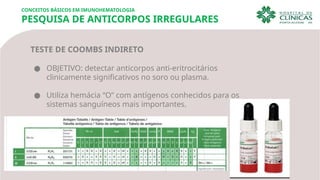 CONCEITOS BÁSICOS EM IMUNOHEMATOLOGIA
PESQUISA DE ANTICORPOS IRREGULARES
TESTE DE COOMBS INDIRETO
● OBJETIVO: detectar anticorpos anti-eritrocitários
clinicamente significativos no soro ou plasma.
● Utiliza hemácia “O” com antígenos conhecidos para os
sistemas sanguíneos mais importantes.
 