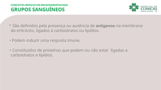 • São definidos pela presença ou ausência de antígenos na membrana
do eritrócito, ligados à carboidratos ou lipídios.
• Podem induzir uma resposta imune.
• Constituídos de proteínas que podem ou não estar ligadas a
carboidratos e lipídios.
CONCEITOS BÁSICOS EM IMUNOHEMATOLOGIA
GRUPOS SANGUÍNEOS
 