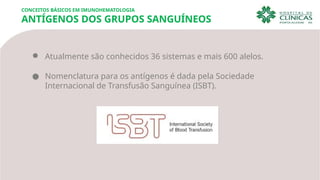 CONCEITOS BÁSICOS EM IMUNOHEMATOLOGIA
ANTÍGENOS DOS GRUPOS SANGUÍNEOS
● Atualmente são conhecidos 36 sistemas e mais 600 alelos.
● Nomenclatura para os antígenos é dada pela Sociedade
Internacional de Transfusão Sanguínea (ISBT).
 