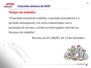 1010
Nuno Alexandre
Conceitos básicos da SHST
"O período normal de trabalho, o período precedente e o
período subsequente, em actos relacionados com a
prestação de serviço, e ainda as interrupções normais ou
forçosas de trabalho".
Decreto-Lei Nº 100/97, De 13 De Setembro
Tempo de trabalho
 