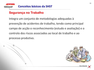1111
Nuno Alexandre
Conceitos básicos da SHST
Integra um conjunto de metodologias adequadas à
prevenção de acidentes de trabalho, tendo como principal
campo de acção o reconhecimento (estudo e avaliação) e o
controlo dos riscos associados ao local de trabalho e ao
processo produtivo.
Segurança no Trabalho
 