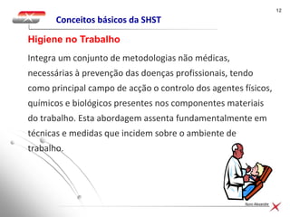 1212
Nuno Alexandre
Conceitos básicos da SHST
Integra um conjunto de metodologias não médicas,
necessárias à prevenção das doenças profissionais, tendo
como principal campo de acção o controlo dos agentes físicos,
químicos e biológicos presentes nos componentes materiais
do trabalho. Esta abordagem assenta fundamentalmente em
técnicas e medidas que incidem sobre o ambiente de
trabalho.
Higiene no Trabalho
 