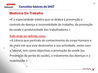 1515
Nuno Alexandre
Conceitos básicos da SHST
«É a especialidade médica que se dedica à prevenção e
controlo da doença e incomodidade do trabalho, da promoção
da saúde e produtividade dos trabalhadores.»
Medicina Do Trabalho
Pode ainda ser definida como:
«A ciência que partindo do conhecimento do corpo humano e
do meio em que este desenvolve a sua actividade, neste caso
o laboral, tem como objectivos a promoção da saúde (ou
Prevenção da perda da saúde), o tratamento das doenças e a
reabilitação.»
 