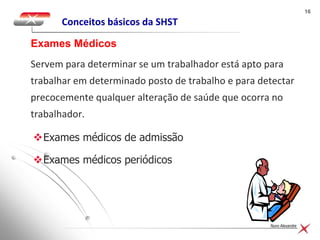 1616
Nuno Alexandre
Conceitos básicos da SHST
Servem para determinar se um trabalhador está apto para
trabalhar em determinado posto de trabalho e para detectar
precocemente qualquer alteração de saúde que ocorra no
trabalhador.
Exames Médicos
Exames médicos de admissão
Exames médicos periódicos
 