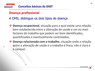1818
Nuno Alexandre
Conceitos básicos da SHST
Doença profissional
A OMS, distingue os dois tipos de doença relacionada com
o trabalho:
 Doença ocupacional, situação para a qual existe uma relação
bem estabelecida entre a alteração de saúde e um ou mais
factores do trabalho que podem ser bem identificados,
quantificados e eventualmente controlados;
 Doença relacionada com o trabalho, situação onde a relação
entre a alteração de saúde e o trabalho é fraca, não é clara e
é variável.
 