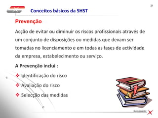 2121
Nuno Alexandre
Conceitos básicos da SHST
Acção de evitar ou diminuir os riscos profissionais através de
um conjunto de disposições ou medidas que devam ser
tomadas no licenciamento e em todas as fases de actividade
da empresa, estabelecimento ou serviço.
A Prevenção inclui :
 Identificação do risco
 Avaliação do risco
 Selecção das medidas
Prevenção
 