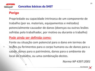 2323
Nuno Alexandre
Conceitos básicos da SHST
Propriedade ou capacidade intrínseca de um componente de
trabalho (por ex. materiais, equipamentos e métodos)
potencialmente causador de danos (doenças ou outras lesões
sofridas pelo trabalhador, por motivo ou durante o trabalho)
Pode ainda ser definida como:
Fonte ou situação com potencial para o dano em termos de
lesões ou ferimentos para o corpo humano ou de danos para a
saúde, danos para o património, danos para o ambiente do
local de trabalho, ou uma combinação destes.
Norma NP 4397:2001
Perigo
 