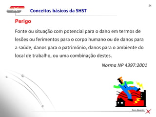 2424
Nuno Alexandre
Conceitos básicos da SHST
Fonte ou situação com potencial para o dano em termos de
lesões ou ferimentos para o corpo humano ou de danos para
a saúde, danos para o património, danos para o ambiente do
local de trabalho, ou uma combinação destes.
Norma NP 4397:2001
Perigo
 