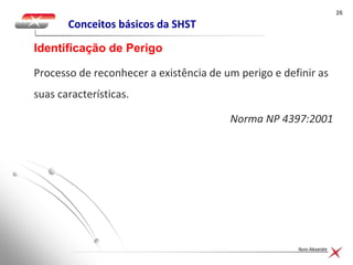 2626
Nuno Alexandre
Conceitos básicos da SHST
Processo de reconhecer a existência de um perigo e definir as
suas características.
Norma NP 4397:2001
Identificação de Perigo
 