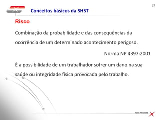 2727
Nuno Alexandre
Conceitos básicos da SHST
Combinação da probabilidade e das consequências da
ocorrência de um determinado acontecimento perigoso.
Norma NP 4397:2001
É a possibilidade de um trabalhador sofrer um dano na sua
saúde ou integridade física provocada pelo trabalho.
Risco
 