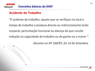 2929
Nuno Alexandre
Conceitos básicos da SHST
"É acidente de trabalho, aquele que se verifique no local e
tempo de trabalho e produza directa ou indirectamente lesão
corporal, perturbação funcional ou doença de que resulte
redução na capacidade de trabalho ou de ganho ou a morte “.
Decreto-Lei Nº 100/97, De 13 De Setembro
Acidente de Trabalho
 