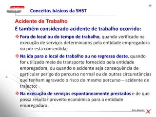3030
Nuno Alexandre
Conceitos básicos da SHST
Acidente de Trabalho
É também considerado acidente de trabalho ocorrido:
Fora do local ou do tempo de trabalho, quando verificado na
execução de serviços determinados pela entidade empregadora
ou por esta consentida;
Na ida para o local de trabalho ou no regresso deste, quando
for utilizado meio de transporte fornecido pela entidade
empregadora, ou quando o acidente seja consequência de
particular perigo do percurso normal ou de outras circunstâncias
que tenham agravado o risco do mesmo percurso – acidente de
trajecto;
Na execução de serviços espontaneamente prestados e de que
possa resultar proveito económico para a entidade
empregadora.
 