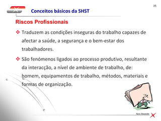 3535
Nuno Alexandre
Conceitos básicos da SHST
 Traduzem as condições inseguras do trabalho capazes de
afectar a saúde, a segurança e o bem-estar dos
trabalhadores.
 São fenómenos ligados ao processo produtivo, resultante
da interacção, a nível de ambiente de trabalho, de:
homem, equipamentos de trabalho, métodos, materiais e
formas de organização.
Riscos Profissionais
 