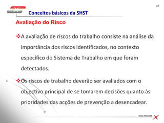4747
Nuno Alexandre
Conceitos básicos da SHST
A avaliação de riscos do trabalho consiste na análise da
importância dos riscos identificados, no contexto
específico do Sistema de Trabalho em que foram
detectados.
Os riscos de trabalho deverão ser avaliados com o
objectivo principal de se tomarem decisões quanto às
prioridades das acções de prevenção a desencadear.
Avaliação do Risco
 