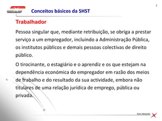 77
Nuno Alexandre
Conceitos básicos da SHST
Pessoa singular que, mediante retribuição, se obriga a prestar
serviço a um empregador, incluindo a Administração Pública,
os institutos públicos e demais pessoas colectivas de direito
público.
O tirocinante, o estagiário e o aprendiz e os que estejam na
dependência económica do empregador em razão dos meios
de trabalho e do resultado da sua actividade, embora não
titulares de uma relação jurídica de emprego, pública ou
privada.
Trabalhador
 