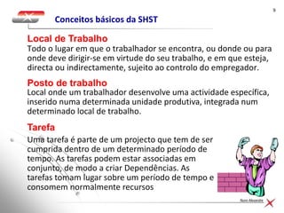 99
Nuno Alexandre
Conceitos básicos da SHST
Todo o lugar em que o trabalhador se encontra, ou donde ou para
onde deve dirigir-se em virtude do seu trabalho, e em que esteja,
directa ou indirectamente, sujeito ao controlo do empregador.
Local de Trabalho
Local onde um trabalhador desenvolve uma actividade específica,
inserido numa determinada unidade produtiva, integrada num
determinado local de trabalho.
Posto de trabalho
Uma tarefa é parte de um projecto que tem de ser
cumprida dentro de um determinado período de
tempo. As tarefas podem estar associadas em
conjunto, de modo a criar Dependências. As
tarefas tomam lugar sobre um período de tempo e
consomem normalmente recursos
Tarefa
 