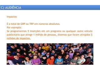 Impactos É o total de GRP ou TRP em números absolutos. Por exemplo: Se programarmos 5 inserções em um programa ou qualquer outro veículo publicitário que atinge 1 milhão de pessoas, dizemos que foram atingidos  5 milhões de impactos. C) AUDIÊNCIA 