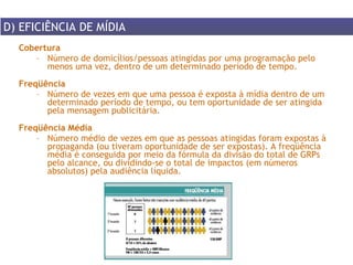 Cobertura Número de domicílios/pessoas atingidas por uma programação pelo menos uma vez, dentro de um determinado período de tempo. Freqüência  Número de vezes em que uma pessoa é exposta à mídia dentro de um determinado período de tempo, ou tem oportunidade de ser atingida pela mensagem publicitária.  Freqüência Média Número médio de vezes em que as pessoas atingidas foram expostas à propaganda (ou tiveram oportunidade de ser expostas). A freqüência média é conseguida por meio da fórmula da divisão do total de GRPs pelo alcance, ou dividindo-se o total de impactos (em números absolutos) pela audiência líquida.  D) EFICIÊNCIA DE MÍDIA 