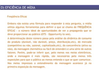 Embora não exista uma fórmula para responder à esta pergunta, o mídia utiliza algumas ferramentas para definir o que se chama de FREQUÊNCIA EFICAZ - o número ideal de oportunidades de ver a propaganda que se deve proporcionar ao público (OTS – Opportunity to see). A determinação deste número passa pela análise da dinâmica de consumo do produto (durável, não durável, preço, distribuição,etc), do mercado (competitivo ou não, sazonal, capitalizado,etc), da concorrência (ativa ou não), da mensagem (hermética ou fácil de entender) e uma série de outros fatores. Porém, pode-se inferir que, pelo menos nos meios eletrônicos, onde a mensagem é mais rápida, são necessárias pelo menos três exposições para que o público ao menos entenda o que se quer comunicar. Nos meios impressos o entendimento da mensagem acontece já na primeira exposição da mensagem. Freqüência Eficaz D) EFICIÊNCIA DE MÍDIA 