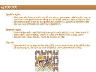 Qualificação  Atributos de determinada audiência de programa ou publicação, que a caracterizam, podendo torná-la distinta das demais; tais atributos são conhecidos por meio de pesquisas de audiência, descrita basicamente por suas características sócio-demográficas.  Segmentação Porcentagem da população que se pretende atingir com determinada mensagem publicitária, caracterizada em termos de classe sócio-econômica, sexo, idade, nível de ocupação etc. Cluster Agrupamentos de segmentos de público com semelhança de afinidades de abordagem, de acordo com critérios previamente definidos. A) PÚBLICO 