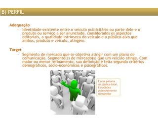 Adequação Identidade existente entre o veículo publicitário ou parte dele e o produto ou serviço a ser anunciado, considerados os aspectos editoriais, a qualidade intrínseca do veículo e o público-alvo que ambos, produto e veículo, atingem.  Target Segmento de mercado que se objetiva atingir com um plano de comunicação. Segmento(s) de mercado(s) que um veículo atinge. Com maior ou menor refinamento, sua definição é feita segundo critérios demográficos, sócio-econômicos e psicográficos.  B) PERFIL É uma parcela do público total. E o público potencialmente consumidor 