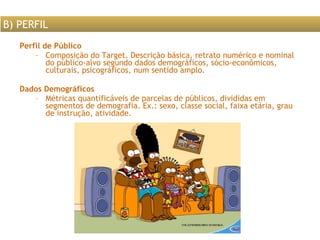 Perfil de Público Composição do Target. Descrição básica, retrato numérico e nominal do público-alvo segundo dados demográficos, sócio-econômicos, culturais, psicográficos, num sentido amplo.  Dados Demográficos Métricas quantificáveis de parcelas de públicos, divididas em segmentos de demografia. Ex.: sexo, classe social, faixa etária, grau de instrução, atividade. B) PERFIL 