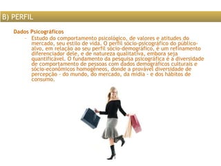 Dados Psicográficos Estudo do comportamento psicológico, de valores e atitudes do mercado, seu estilo de vida. O perfil sócio-psicográfico do público-alvo, em relação ao seu perfil sócio-demográfico, é um refinamento diferenciador dele, e de natureza qualitativa, embora seja quantificável. O fundamento da pesquisa psicográfica é a diversidade de comportamento de pessoas com dados demográficos culturais e sócio-econômicos homogêneos, donde a provável diversidade de percepção - do mundo, do mercado, da mídia - e dos hábitos de consumo.  B) PERFIL 