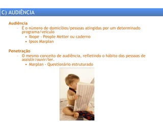 Audiência É o número de domicílios/pessoas atingidas por um determinado programa/veículo Ibope - People Metter ou caderno  Ipsos Marplan Penetração O mesmo conceito de audiência, refletindo o hábito das pessoas de assistir/ouvir/ler. Marplan - Questionário estruturado  C) AUDIÊNCIA 