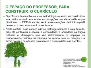 O ESPAÇO DO PROFESSOR, PARA
CONSTRUIR O CURRÍCULO
 O professor desenvolve as suas metodologias e assim vai construindo
sua prática apoiado em teorias e concepções que ele acredita e que
direcionam o P.P.P da escola, serão essas relações definirão o perfil
de aluno, e do conhecimento e sociedade.
 Neste sentido, esse espaço não se restringe somente a sala de aula,
mas ele contempla a escola, a comunidade, a sociedade os traços
culturais e ideológicos que vão determinando os espaços do
conhecimento maiores ou menores de acordo com as crenças e a
forma de ver o mundo dos professores e especialistas nas escolas.
UNIVERSIDADE DO VALE DO ITAJAÍ
NÚCLEO DAS LICENCIATURAS
EDUCAÇÃO FÍSICA
CÚRRICULO
PROFª. Msc. RITA BASTOS
ACADÊMICA: JAQUELINE DE PAULO
 