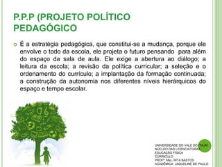P.P.P (PROJETO POLÍTICO
PEDAGÓGICO
 É a estratégia pedagógica, que constitui-se a mudança, porque ele
envolve o todo da escola, ele projeta o futuro pensando para além
do espaço da sala de aula. Ele exige a abertura ao diálogo; a
leitura da escola; a revisão da política curricular; a seleção e o
ordenamento do currículo; a implantação da formação continuada;
a construção da autonomia nos diferentes níveis hierárquicos do
espaço e tempo escolar.
UNIVERSIDADE DO VALE DO ITAJAÍ
NÚCLEO DAS LICENCIATURAS
EDUCAÇÃO FÍSICA
CÚRRICULO
PROFª. Msc. RITA BASTOS
ACADÊMICA: JAQUELINE DE PAULO
 