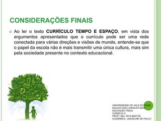 CONSIDERAÇÕES FINAIS
 Ao ler o texto CURRÍCULO TEMPO E ESPAÇO, em vista dos
argumentos apresentados que o currículo pode ser uma rede
conectada para várias direções e visões de mundo, entende-se que
o papel da escola não é mais transmitir uma única cultura, mais sim
pela sociedade presente no contexto educacional.
UNIVERSIDADE DO VALE DO ITAJAÍ
NÚCLEO DAS LICENCIATURAS
EDUCAÇÃO FÍSICA
CÚRRICULO
PROFª. Msc. RITA BASTOS
ACADÊMICA: JAQUELINE DE PAULO
 