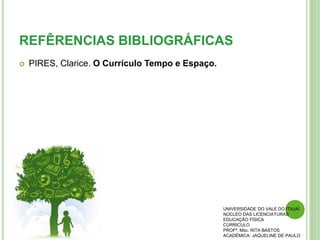 REFÊRENCIAS BIBLIOGRÁFICAS
 PIRES, Clarice. O Currículo Tempo e Espaço.
UNIVERSIDADE DO VALE DO ITAJAÍ
NÚCLEO DAS LICENCIATURAS
EDUCAÇÃO FÍSICA
CÚRRICULO
PROFª. Msc. RITA BASTOS
ACADÊMICA: JAQUELINE DE PAULO
 
