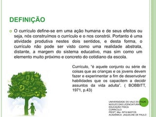 DEFINIÇÃO
 O currículo define-se em uma ação humana e de seus efeitos ou
seja, nós construímos o currículo e o nos constrói. Portanto é uma
atividade produtiva nestes dois sentidos, e desta forma, o
currículo não pode ser visto como uma realidade abstrata,
distante, a margem do sistema educativo, mas sim como um
elemento muito próximo e concreto do cotidiano da escola.
UNIVERSIDADE DO VALE DO ITAJAÍ
NÚCLEO DAS LICENCIATURAS
EDUCAÇÃO FÍSICA
CÚRRICULO
PROFª. Msc. RITA BASTOS
ACADÊMICA: JAQUELINE DE PAULO
Currículo, “é aquele conjunto ou série de
coisas que as crianças e os jovens devem
fazer e experimentar a fim de desenvolver
habilidades que os capacitem a decidir
assuntos da vida adulta”. ( BOBBITT,
1971, p.43)
 