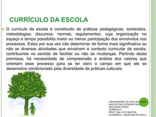 CURRÍCULO DA ESCOLA
 O currículo da escola é constituído de práticas pedagógicas, conteúdos,
metodologias, discursos, normas, regulamentos, cuja organização no
espaço e tempo possibilita maior ou menor participação dos envolvidos nos
processos. Estes por sua vez irão determinar de forma mais significativa ou
não as diversas atividades que envolvem o contexto curricular da escola,
contribuindo no sentido de facilitar ou não as mudanças. Partindo desta
premissa, há necessidade de compreensão e análise dos valores que
orientam esse processo para se ter claro o campo em que ele se
desenvolve condicionado pela diversidade de práticas culturais.
UNIVERSIDADE DO VALE DO ITAJAÍ
NÚCLEO DAS LICENCIATURAS
EDUCAÇÃO FÍSICA
CÚRRICULO
PROFª. Msc. RITA BASTOS
ACADÊMICA: JAQUELINE DE PAULO
 
