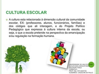 CULTURA ESCOLAR
 A cultura esta relacionada à dimensão cultural da comunidade
escolar, EX: (professores, alunos, funcionários, famílias) e
dos códigos que ali interagem, e do Projeto Político
Pedagógico que expressa à cultura interna da escola, ou
seja, o que a escola pretende na perspectiva da emancipação
e/ou regulação na formação humana.
UNIVERSIDADE DO VALE DO ITAJAÍ
NÚCLEO DAS LICENCIATURAS
EDUCAÇÃO FÍSICA
CÚRRICULO
PROFª. Msc. RITA BASTOS
ACADÊMICA: JAQUELINE DE PAULO
 