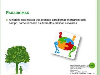 PARADIGMAS
 A história nos mostra três grandes paradigmas marcaram este
campo, caracterizando as diferentes práticas escolares.
UNIVERSIDADE DO VALE DO ITAJAÍ
NÚCLEO DAS LICENCIATURAS
EDUCAÇÃO FÍSICA
CÚRRICULO
PROFª. Msc. RITA BASTOS
ACADÊMICA: JAQUELINE DE PAULO
 