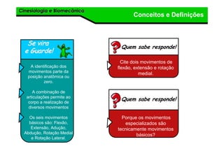 Cinesiologia e BiomecânicaCinesiologia e Biomecânica
Conceitos e Definições
Se viraSe vira
e Guarde!e Guarde!
A identificação dos
movimentos parte da
posição anatômica ou
zero.
A combinação de
articulações permite ao
corpo a realização de
diversos movimentos
Os seis movimentos
básicos são: Flexão,
Extensão, Adução,
Abdução, Rotação Medial
e Rotação Lateral.
Quem sabe responde!
Cite dois movimentos de
flexão, extensão e rotação
medial.
Quem sabe responde!
Porque os movimentos
especializados são
tecnicamente movimentos
básicos?
 