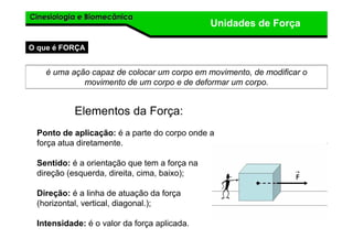 Cinesiologia e BiomecânicaCinesiologia e Biomecânica
Unidades de Força
O que é FORÇA
é uma ação capaz de colocar um corpo em movimento, de modificar o
movimento de um corpo e de deformar um corpo.
Elementos da Força:
Ponto de aplicação: é a parte do corpo onde a
força atua diretamente.
Sentido: é a orientação que tem a força na
direção (esquerda, direita, cima, baixo);
Direção: é a linha de atuação da força
(horizontal, vertical, diagonal.);
Intensidade: é o valor da força aplicada.
 